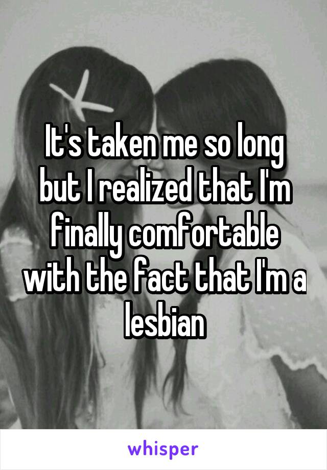 It's taken me so long but I realized that I'm finally comfortable with the fact that I'm a lesbian