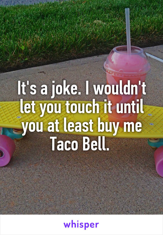 It's a joke. I wouldn't let you touch it until you at least buy me Taco Bell. 