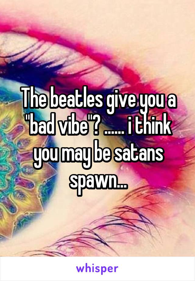 The beatles give you a "bad vibe"? ...... i think you may be satans spawn...