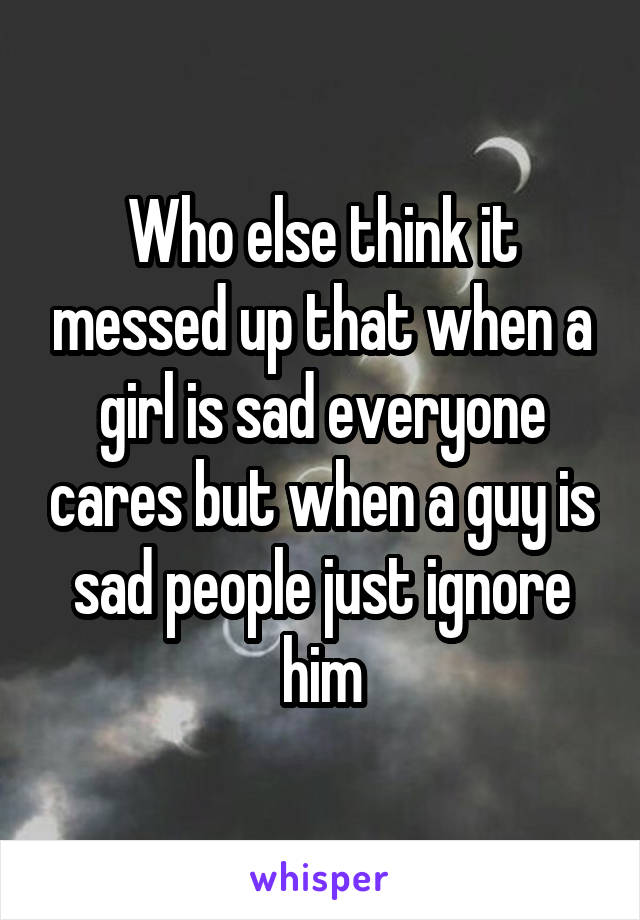 Who else think it messed up that when a girl is sad everyone cares but when a guy is sad people just ignore him