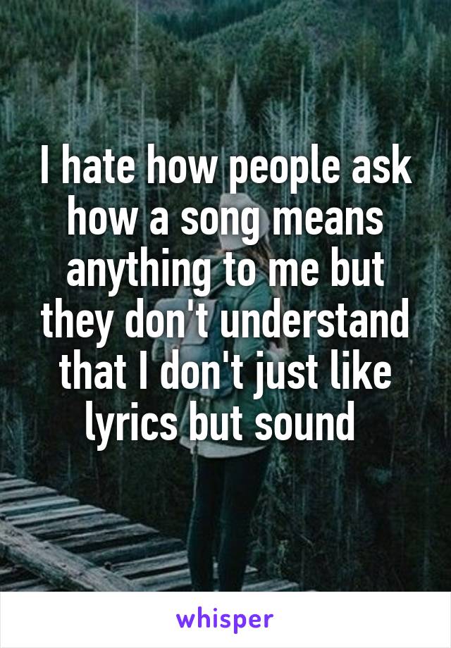 I hate how people ask how a song means anything to me but they don't understand that I don't just like lyrics but sound 
