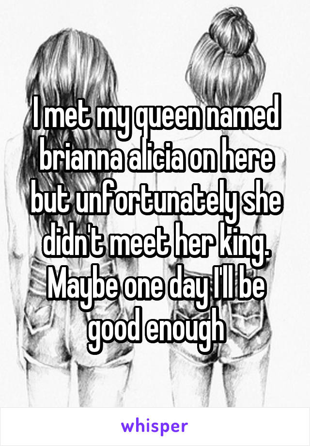 I met my queen named brianna alicia on here but unfortunately she didn't meet her king. Maybe one day I'll be good enough