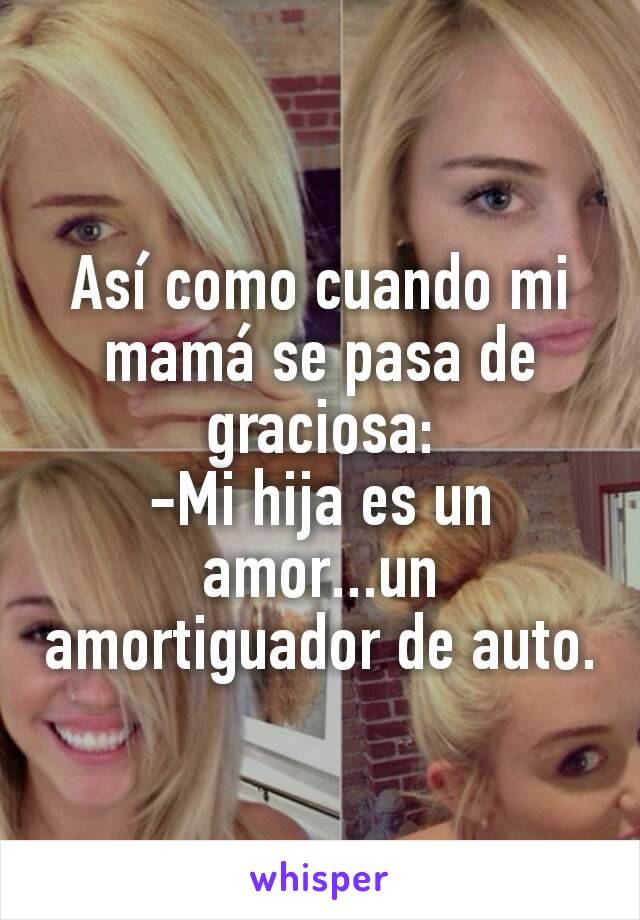 Así como cuando mi mamá se pasa de graciosa:
-Mi hija es un amor...un amortiguador de auto.