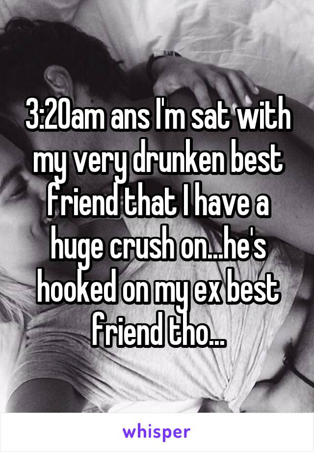 3:20am ans I'm sat with my very drunken best friend that I have a huge crush on...he's hooked on my ex best friend tho...