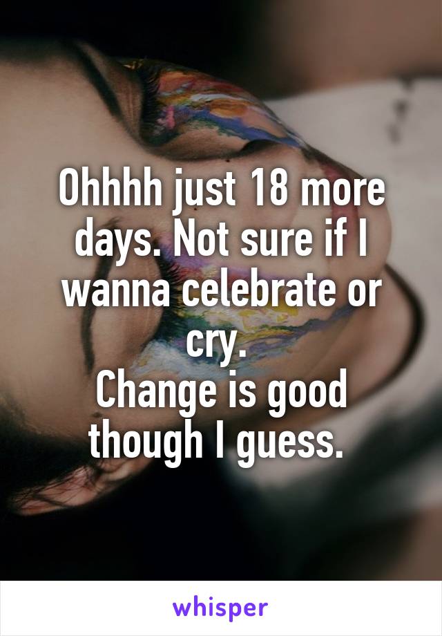 Ohhhh just 18 more days. Not sure if I wanna celebrate or cry. 
Change is good though I guess. 