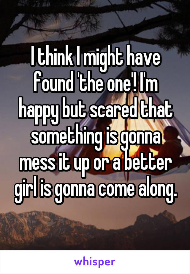 I think I might have found 'the one'! I'm happy but scared that something is gonna mess it up or a better girl is gonna come along. 