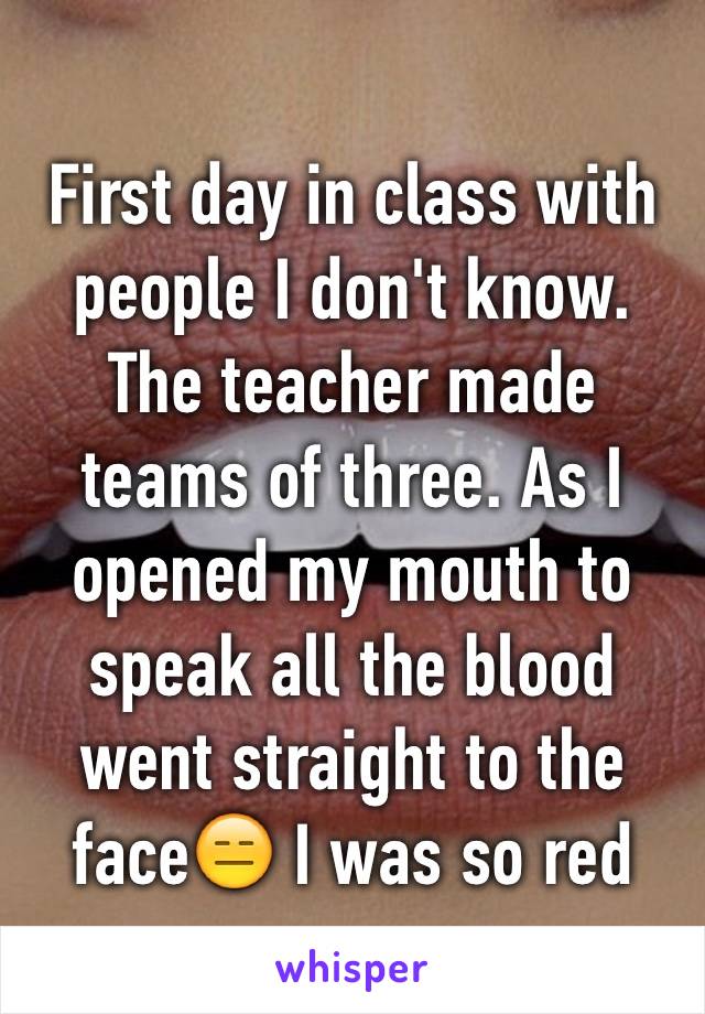 First day in class with people I don't know. The teacher made teams of three. As I opened my mouth to speak all the blood went straight to the face😑 I was so red