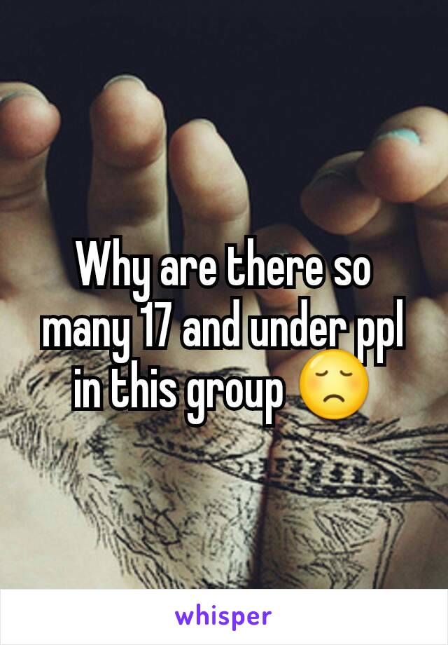 Why are there so many 17 and under ppl in this group 😞