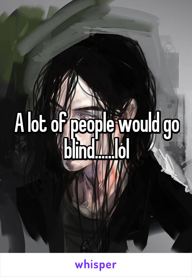 A lot of people would go blind......lol