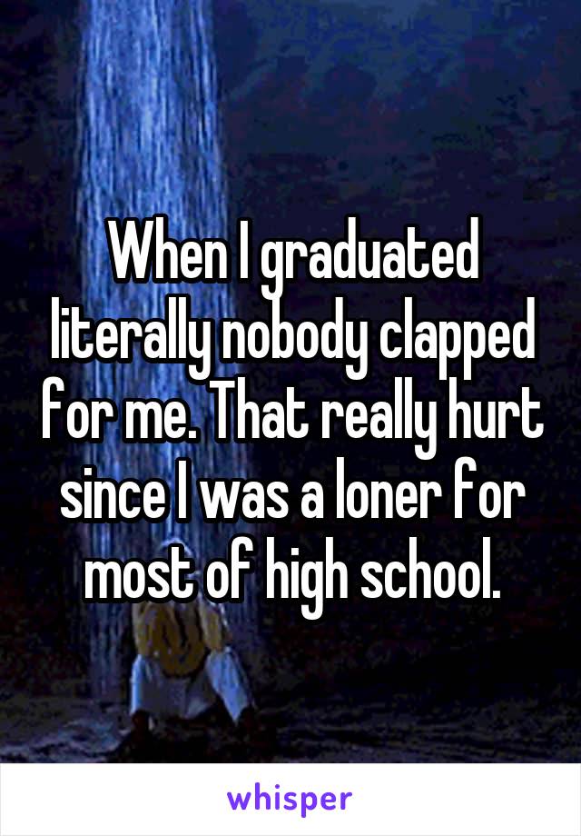 When I graduated literally nobody clapped for me. That really hurt since I was a loner for most of high school.