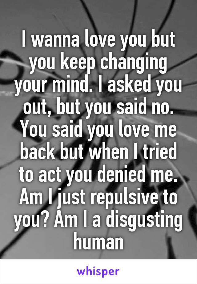 I wanna love you but you keep changing your mind. I asked you out, but you said no. You said you love me back but when I tried to act you denied me. Am I just repulsive to you? Am I a disgusting human