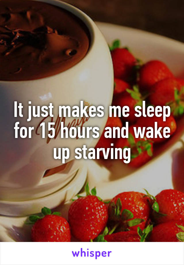 It just makes me sleep for 15 hours and wake up starving