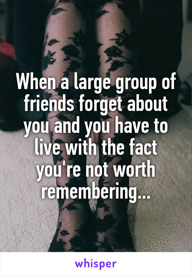 When a large group of friends forget about you and you have to live with the fact you're not worth remembering...