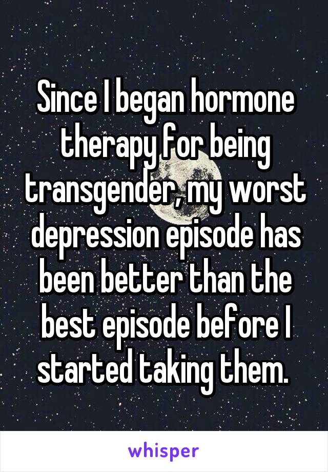 Since I began hormone therapy for being transgender, my worst depression episode has been better than the best episode before I started taking them. 
