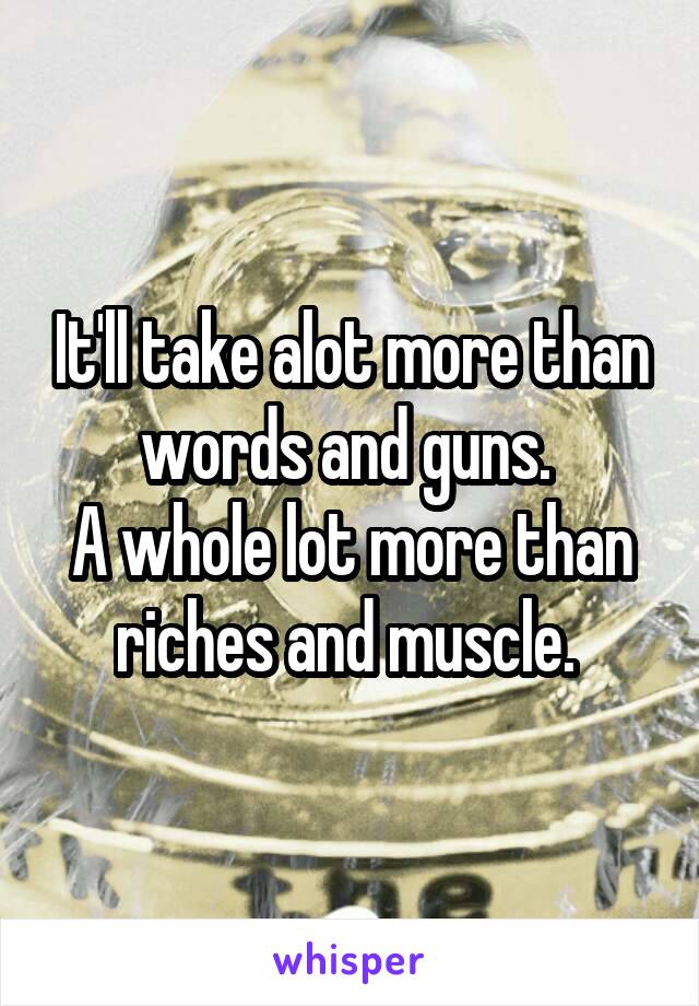 It'll take alot more than words and guns. 
A whole lot more than riches and muscle. 