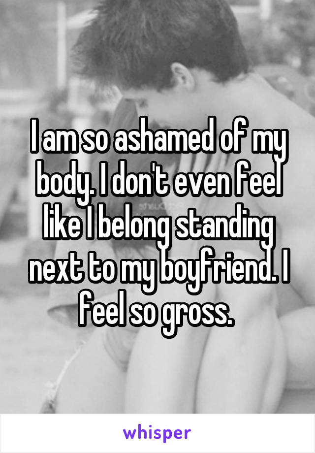 I am so ashamed of my body. I don't even feel like I belong standing next to my boyfriend. I feel so gross. 