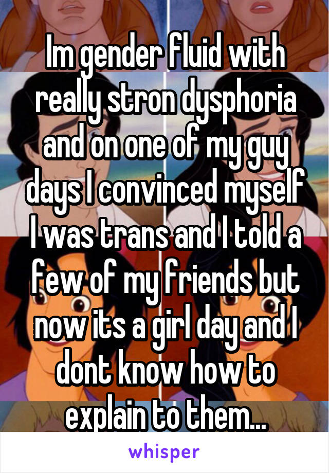 Im gender fluid with really stron dysphoria and on one of my guy days I convinced myself I was trans and I told a few of my friends but now its a girl day and I dont know how to explain to them...