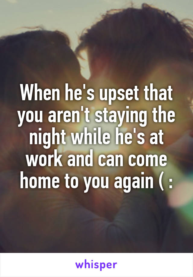 When he's upset that you aren't staying the night while he's at work and can come home to you again ( :