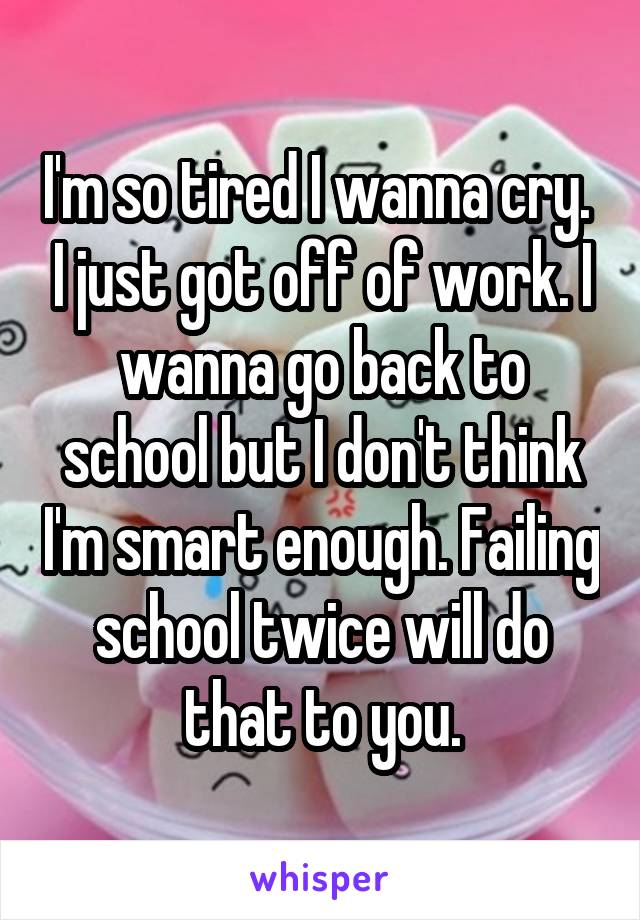 I'm so tired I wanna cry.  I just got off of work. I wanna go back to school but I don't think I'm smart enough. Failing school twice will do that to you.