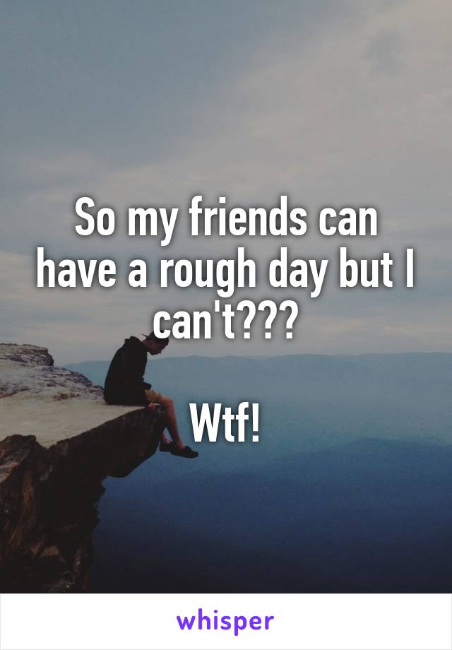 So my friends can have a rough day but I can't???

Wtf!