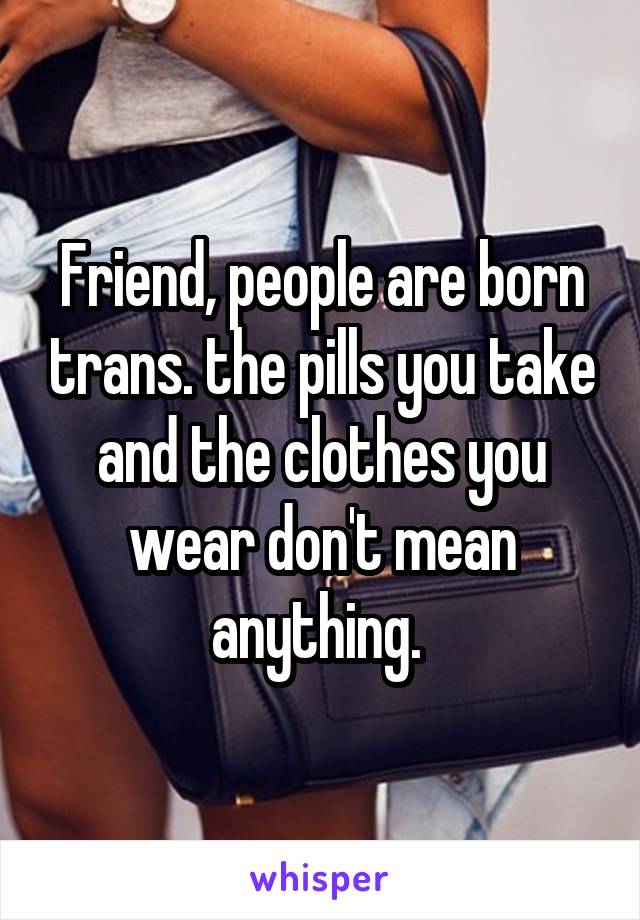 Friend, people are born trans. the pills you take and the clothes you wear don't mean anything. 