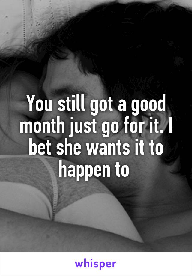 You still got a good month just go for it. I bet she wants it to happen to 