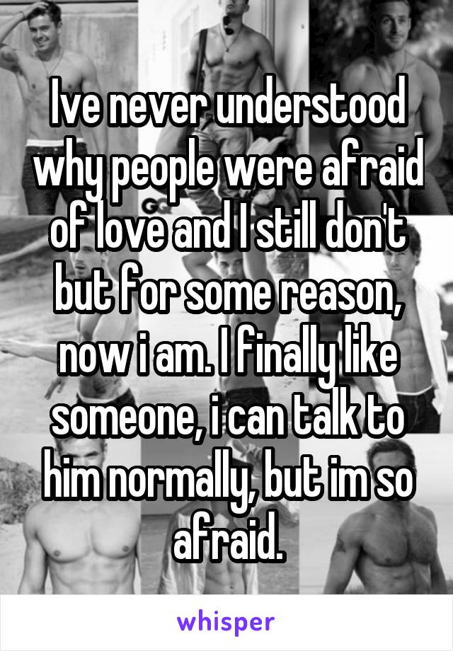 Ive never understood why people were afraid of love and I still don't but for some reason, now i am. I finally like someone, i can talk to him normally, but im so afraid.