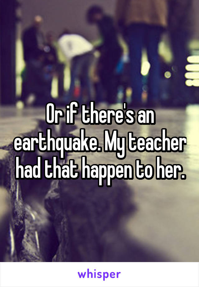Or if there's an earthquake. My teacher had that happen to her.