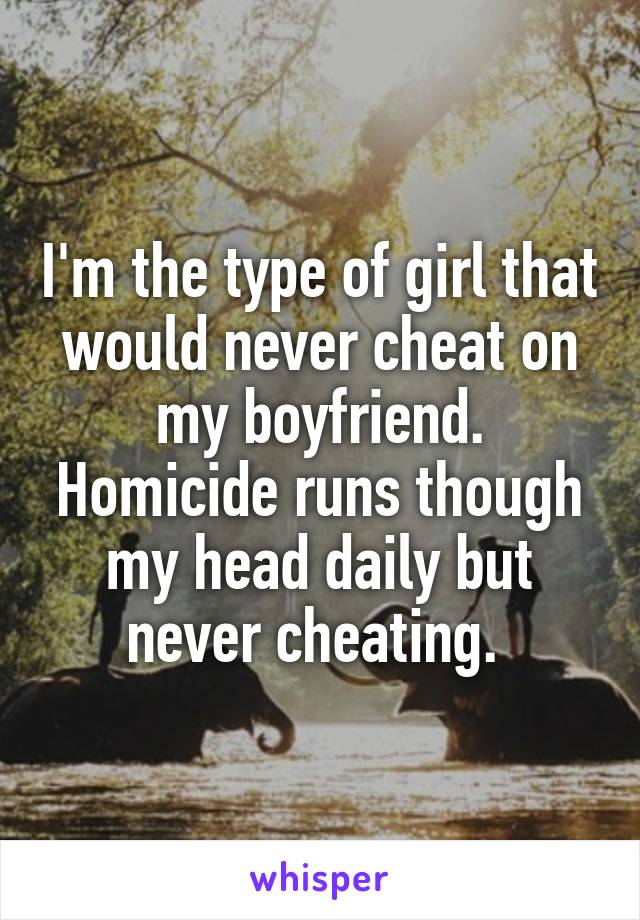 I'm the type of girl that would never cheat on my boyfriend. Homicide runs though my head daily but never cheating. 