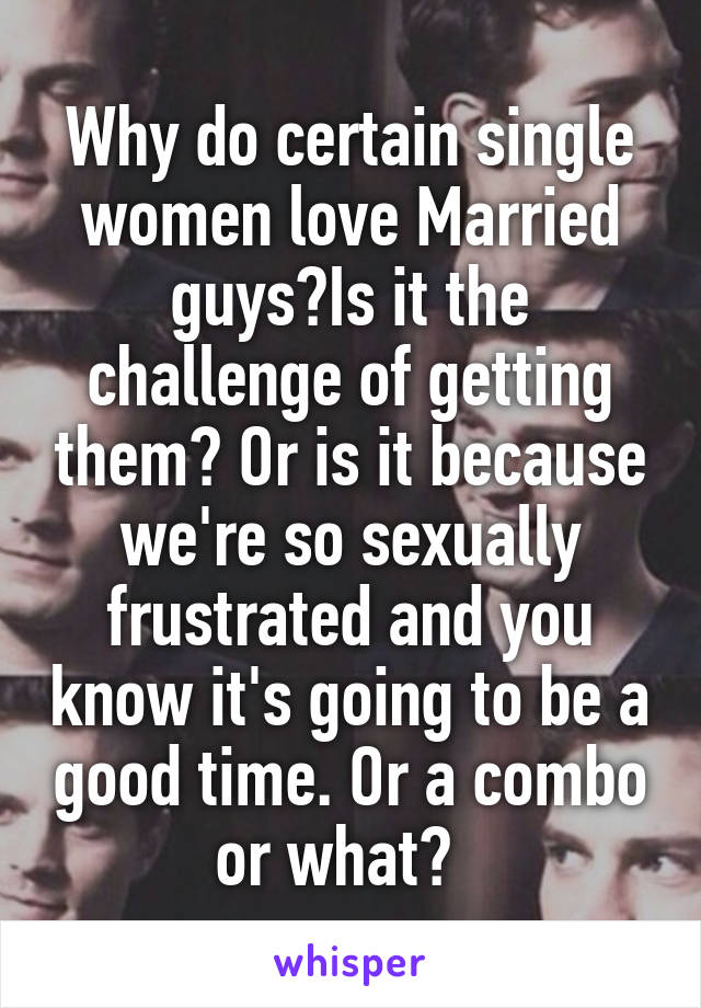 Why do certain single women love Married guys?Is it the challenge of getting them? Or is it because we're so sexually frustrated and you know it's going to be a good time. Or a combo or what?  