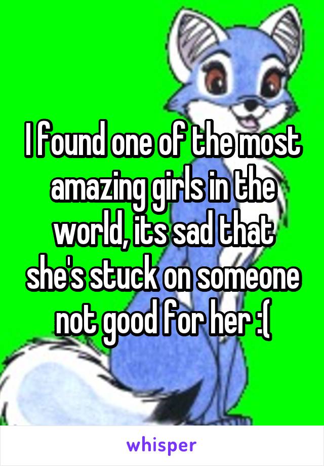 I found one of the most amazing girls in the world, its sad that she's stuck on someone not good for her :(