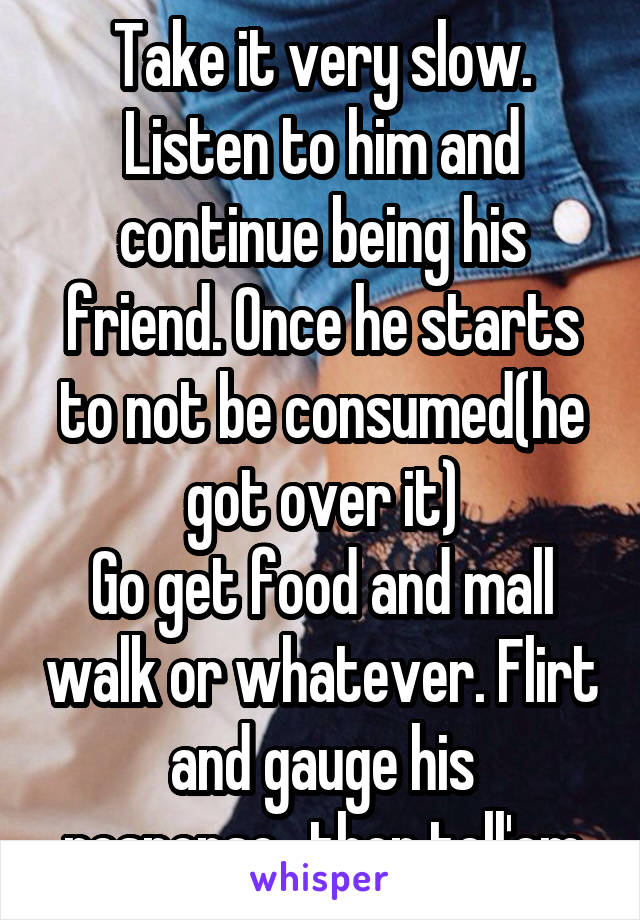 Take it very slow. Listen to him and continue being his friend. Once he starts to not be consumed(he got over it)
Go get food and mall walk or whatever. Flirt and gauge his response...then tell'em