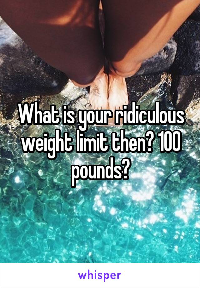 What is your ridiculous weight limit then? 100 pounds?