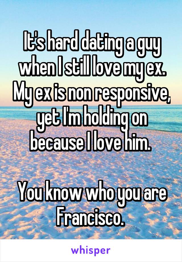 It's hard dating a guy when I still love my ex. My ex is non responsive, yet I'm holding on because I love him. 

You know who you are Francisco. 