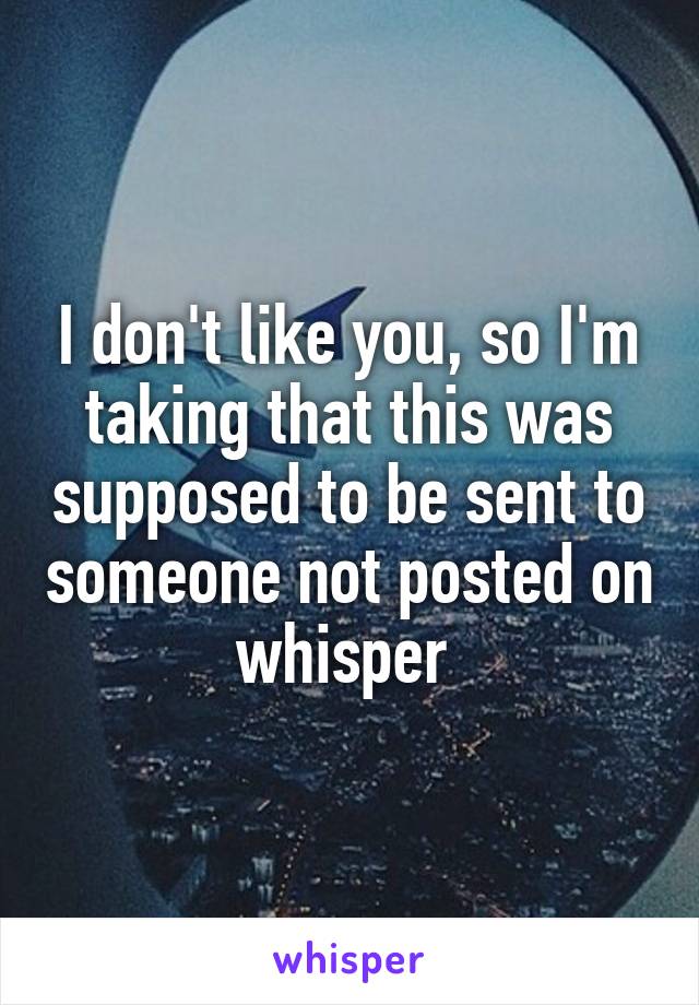 I don't like you, so I'm taking that this was supposed to be sent to someone not posted on whisper 