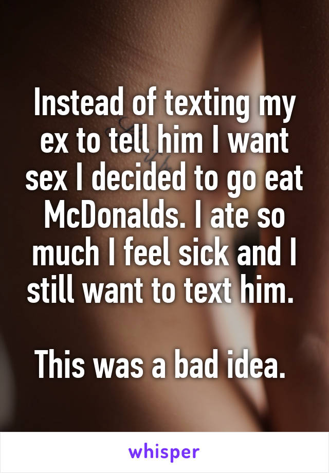 Instead of texting my ex to tell him I want sex I decided to go eat McDonalds. I ate so much I feel sick and I still want to text him. 

This was a bad idea. 