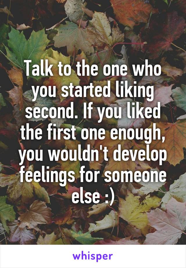 Talk to the one who you started liking second. If you liked the first one enough, you wouldn't develop feelings for someone else :)