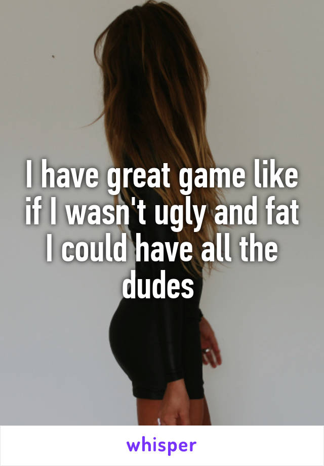 I have great game like if I wasn't ugly and fat I could have all the dudes 