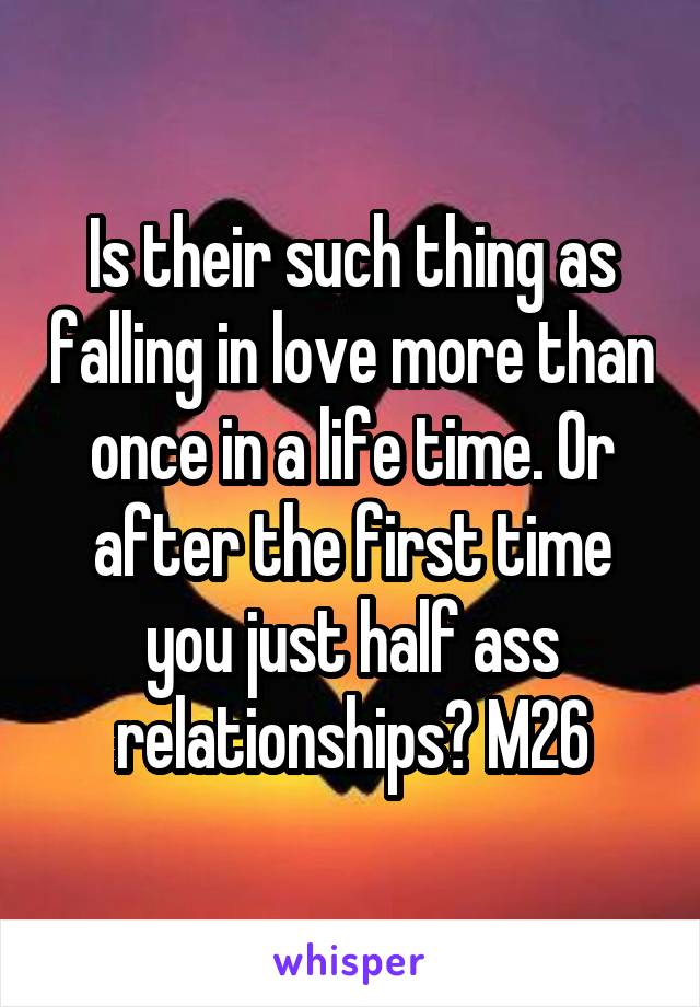 Is their such thing as falling in love more than once in a life time. Or after the first time you just half ass relationships? M26