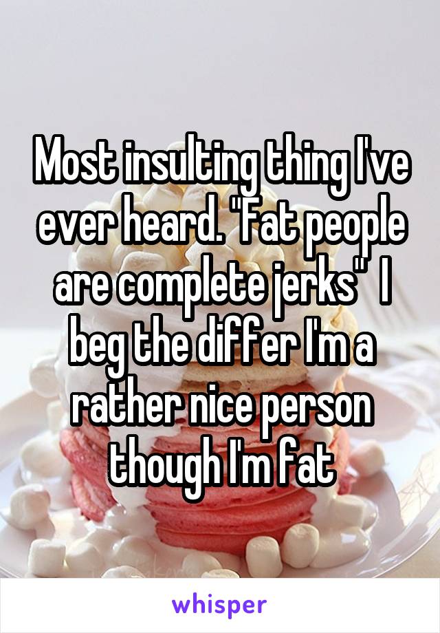 Most insulting thing I've ever heard. "Fat people are complete jerks"  I beg the differ I'm a rather nice person though I'm fat