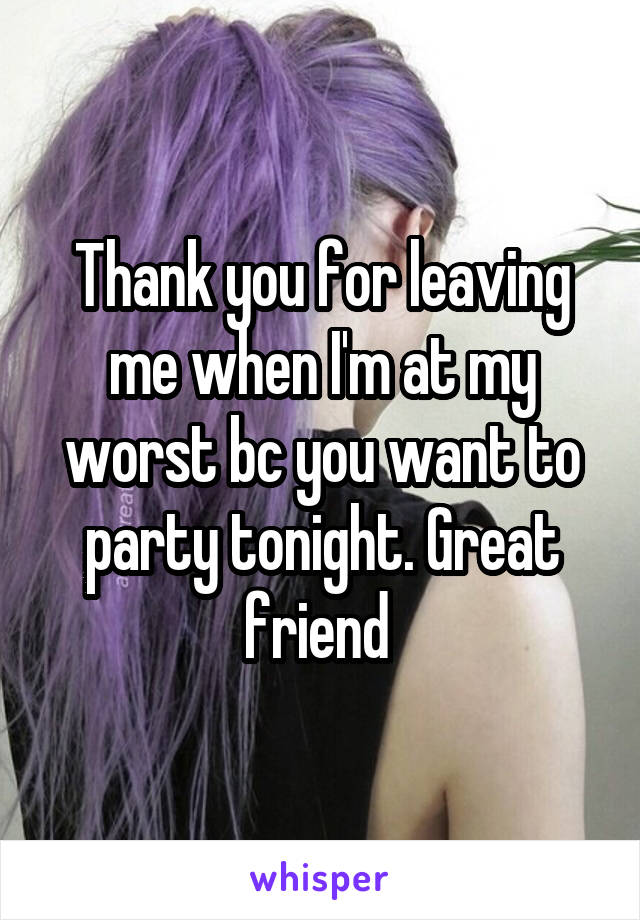 Thank you for leaving me when I'm at my worst bc you want to party tonight. Great friend 