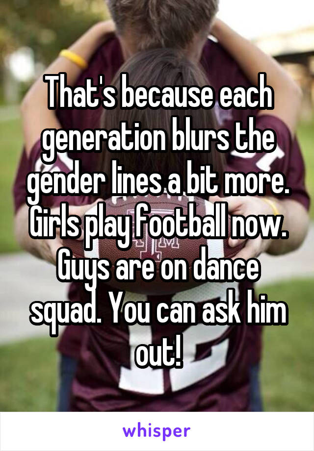 That's because each generation blurs the gender lines a bit more. Girls play football now. Guys are on dance squad. You can ask him out!