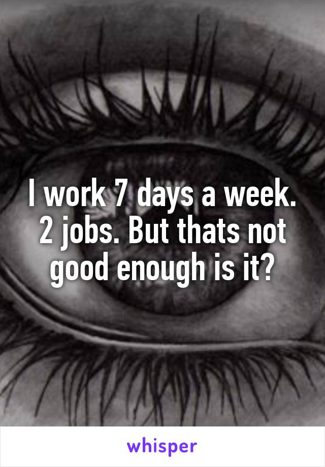 I work 7 days a week. 2 jobs. But thats not good enough is it?