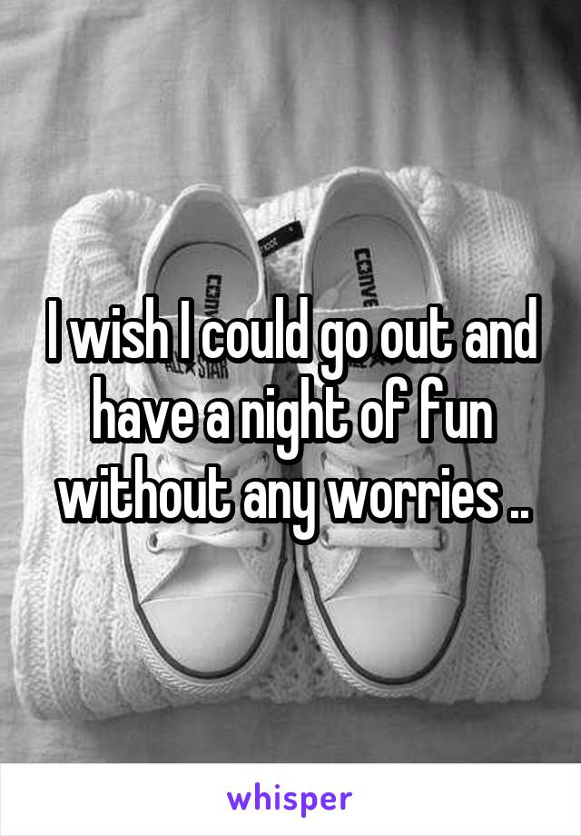 I wish I could go out and have a night of fun without any worries ..