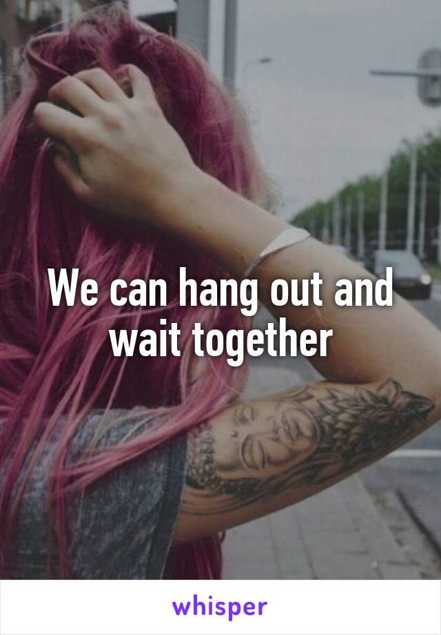 We can hang out and wait together