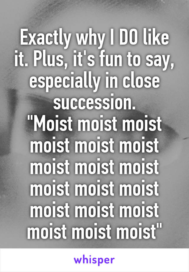 Exactly why I DO like it. Plus, it's fun to say, especially in close succession.
"Moist moist moist moist moist moist moist moist moist moist moist moist moist moist moist moist moist moist"