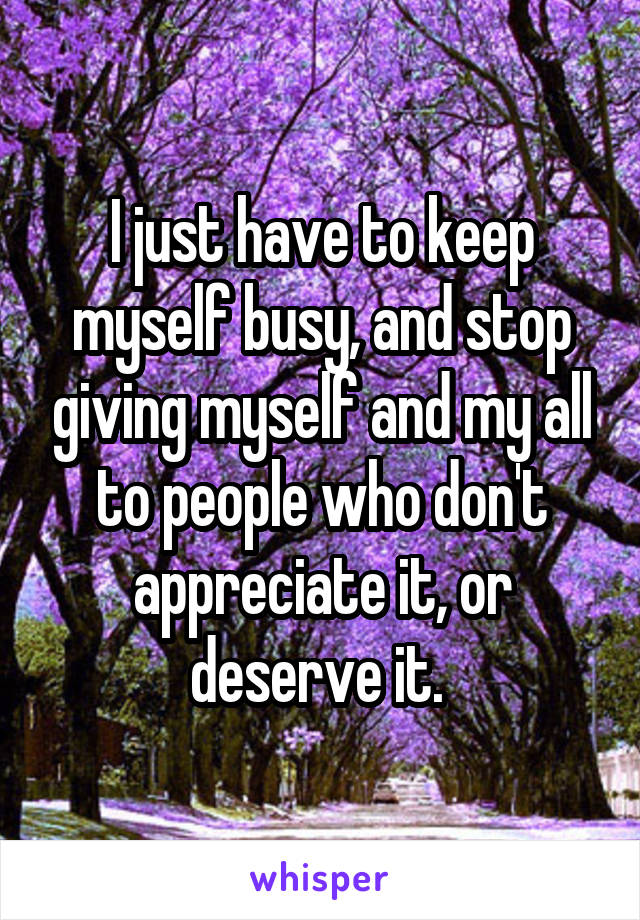 I just have to keep myself busy, and stop giving myself and my all to people who don't appreciate it, or deserve it. 