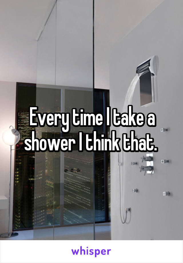 Every time I take a shower I think that. 