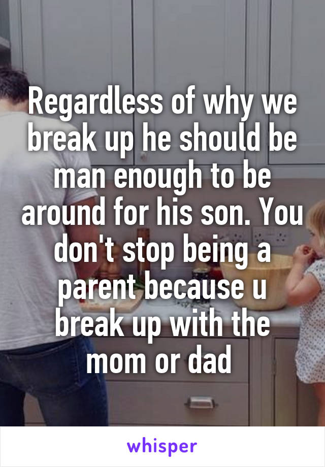 Regardless of why we break up he should be man enough to be around for his son. You don't stop being a parent because u break up with the mom or dad 