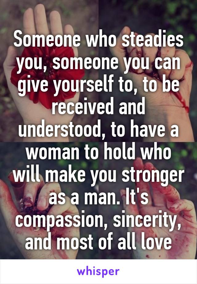 Someone who steadies you, someone you can give yourself to, to be received and understood, to have a woman to hold who will make you stronger as a man. It's compassion, sincerity, and most of all love